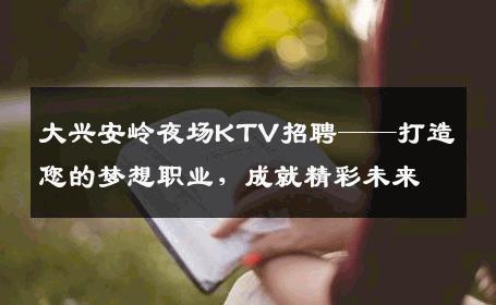 大兴安岭夜场KTV招聘——打造您的梦想职业，成就精彩未来