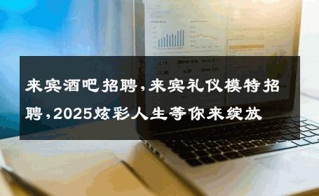 来宾酒吧招聘,来宾礼仪模特招聘,2025炫彩人生等你来绽放