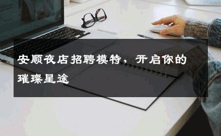 安顺夜店招聘模特，开启你的璀璨星途