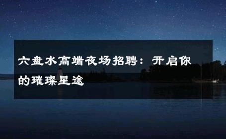 六盘水高端夜场招聘：开启你的璀璨星途