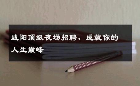 咸阳顶级夜场招聘，成就你的人生巅峰