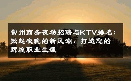 常州商务夜场招聘与KTV排名：掀起夜晚的新风潮，打造您的辉煌职业生涯