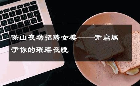 保山夜场招聘女模——开启属于你的璀璨夜晚