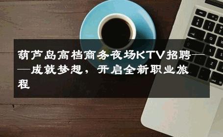 葫芦岛高档商务夜场KTV招聘——成就梦想，开启全新职业旅程