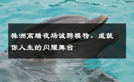 株洲高端夜场诚聘模特，成就你人生的闪耀舞台