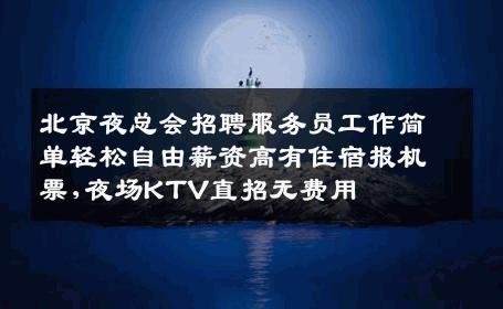 北京夜总会招聘服务员工作简单轻松自由薪资高有住宿报机票,夜场KTV直招无费用