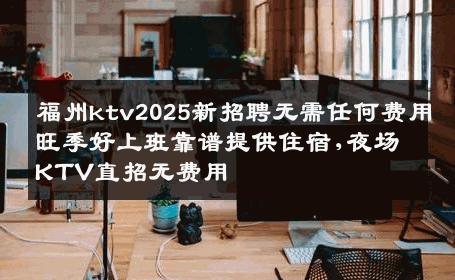 福州ktv2025新招聘无需任何费用旺季好上班靠谱提供住宿,夜场KTV直招无费用
