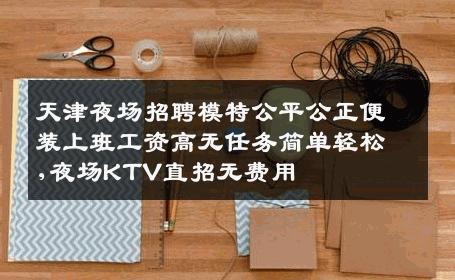 天津夜场招聘模特公平公正便装上班工资高无任务简单轻松,夜场KTV直招无费用
