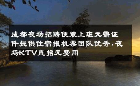 成都夜场招聘便装上班无需证件提供住宿报机票团队优秀,夜场KTV直招无费用