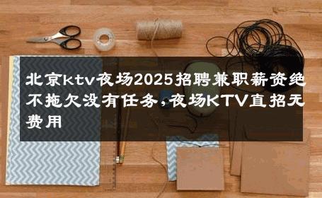 北京ktv夜场2025招聘兼职薪资绝不拖欠没有任务,夜场KTV直招无费用