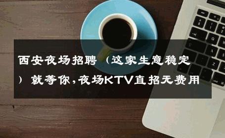 西安夜场招聘（这家生意稳定）就等你,夜场KTV直招无费用