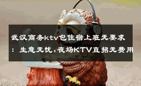 武汉商务ktv包住宿上班无要求：生意无忧,夜场KTV直招无费用