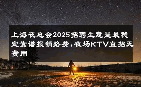 上海夜总会2025招聘生意是最稳定靠谱报销路费,夜场KTV直招无费用