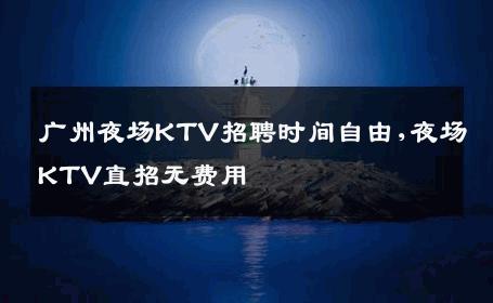 广州夜场KTV招聘时间自由,夜场KTV直招无费用