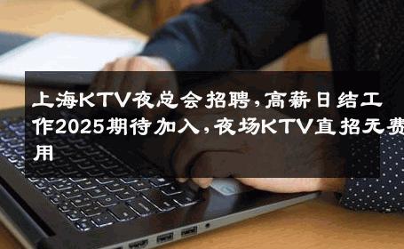 上海KTV夜总会招聘,高薪日结工作2025期待加入,夜场KTV直招无费用