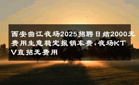 西安曲江夜场2025招聘日结2000无费用生意稳定报销车费,夜场KTV直招无费用