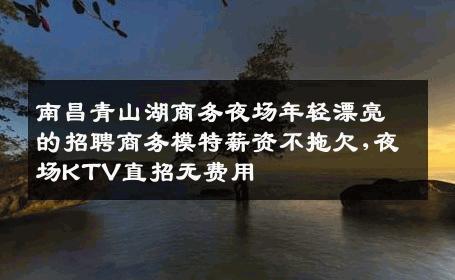 南昌青山湖商务夜场年轻漂亮的招聘商务模特薪资不拖欠,夜场KTV直招无费用