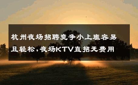 杭州夜场招聘竞争小上班容易且轻松,夜场KTV直招无费用