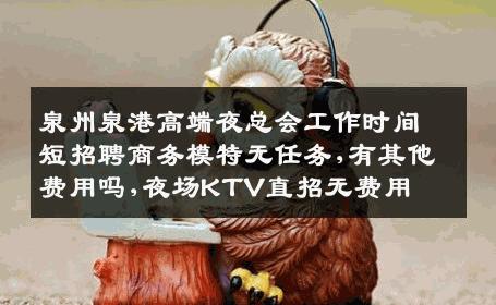泉州泉港高端夜总会工作时间短招聘商务模特无任务,有其他费用吗,夜场KTV直招无费用