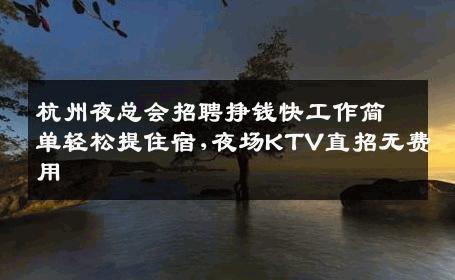 杭州夜总会招聘挣钱快工作简单轻松提住宿,夜场KTV直招无费用