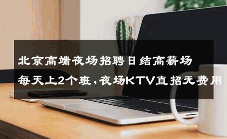 北京高端夜场招聘日结高薪场每天上2个班,夜场KTV直招无费用