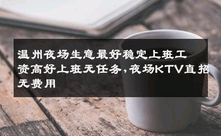 温州夜场生意最好稳定上班工资高好上班无任务,夜场KTV直招无费用
