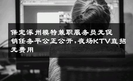 保定涿州模特兼职服务员无促销任务平公正公开,夜场KTV直招无费用