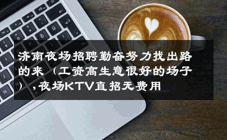 济南夜场招聘勤奋努力找出路的来（工资高生意很好的场子）,夜场KTV直招无费用