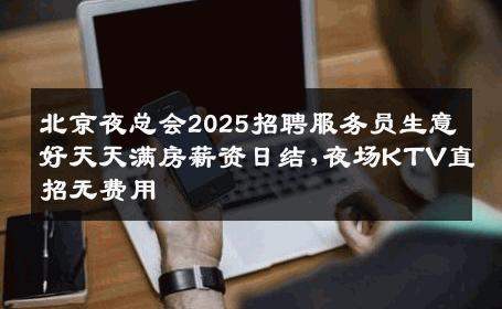 北京夜总会2025招聘服务员生意好天天满房薪资日结,夜场KTV直招无费用