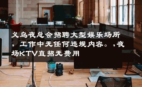 义乌夜总会招聘大型娱乐场所，工作中无任何违规内容。,夜场KTV直招无费用