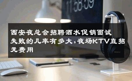 西安夜总会招聘酒水促销面试失败的几率有多大,夜场KTV直招无费用