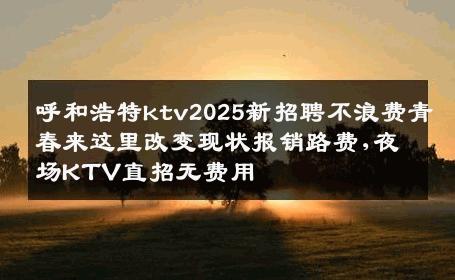 呼和浩特ktv2025新招聘不浪费青春来这里改变现状报销路费,夜场KTV直招无费用