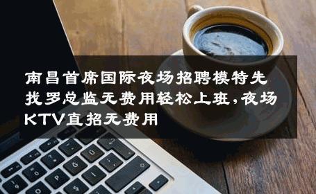 南昌首席国际夜场招聘模特先找罗总监无费用轻松上班,夜场KTV直招无费用