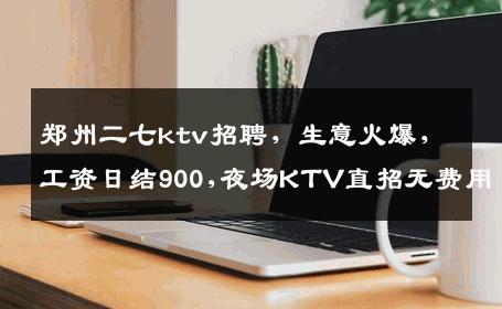 郑州二七ktv招聘，生意火爆，工资日结900,夜场KTV直招无费用