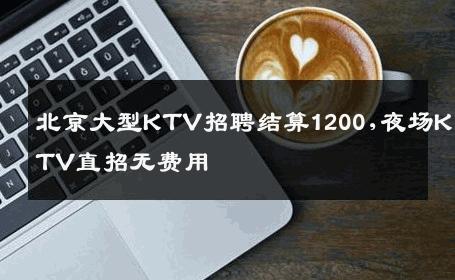 北京大型KTV招聘结算1200,夜场KTV直招无费用