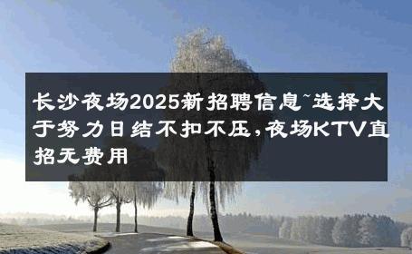 长沙夜场2025新招聘信息~选择大于努力日结不扣不压,夜场KTV直招无费用