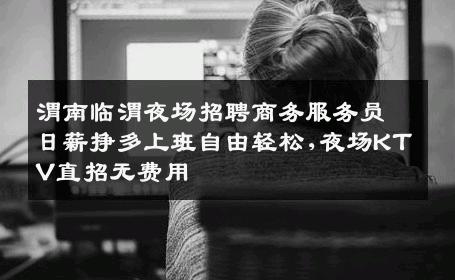 渭南临渭夜场招聘商务服务员日薪挣多上班自由轻松,夜场KTV直招无费用