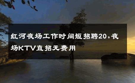 红河夜场工作时间短招聘20,夜场KTV直招无费用