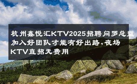 杭州鑫悦汇KTV2025招聘问罗总监加入好团队才能有好出路,夜场KTV直招无费用