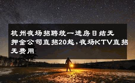 杭州夜场招聘统一进房日结无押金公司直招20起,夜场KTV直招无费用