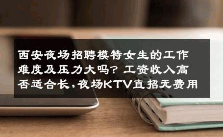西安夜场招聘模特女生的工作难度及压力大吗？工资收入高否适合长,夜场KTV直招无费用