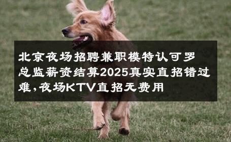 北京夜场招聘兼职模特认可罗总监薪资结算2025真实直招错过难,夜场KTV直招无费用