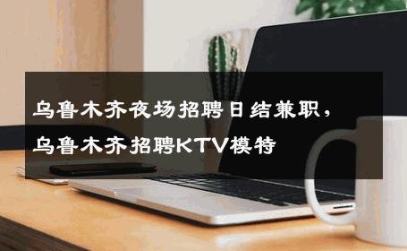 乌鲁木齐夜场招聘日结兼职，乌鲁木齐招聘KTV模特