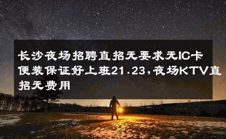 长沙夜场招聘直招无要求无IC卡便装保证好上班21.23,夜场KTV直招无费用