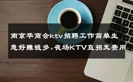 南京华商会ktv招聘工作简单生意好赚钱多,夜场KTV直招无费用