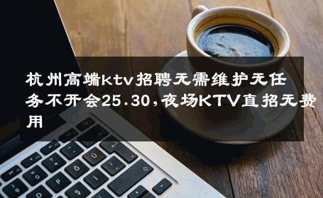 杭州高端ktv招聘无需维护无任务不开会25.30,夜场KTV直招无费用