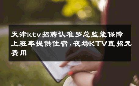 天津ktv招聘认准罗总监能保障上班率提供住宿,夜场KTV直招无费用