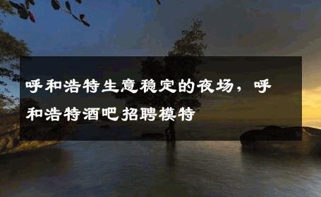 呼和浩特生意稳定的夜场，呼和浩特酒吧招聘模特