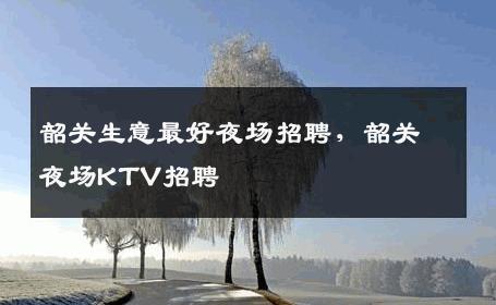 韶关生意最好夜场招聘，韶关夜场KTV招聘