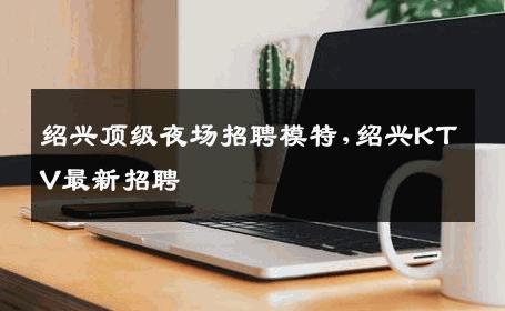 绍兴顶级夜场招聘模特,绍兴KTV最新招聘